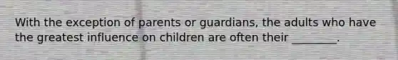 With the exception of parents or guardians, the adults who have the greatest influence on children are often their ________.