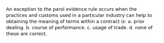 An exception to the parol evidence rule occurs when the practices and customs used in a particular industry can help to obtaining the meaning of terms within a contract is: a. prior dealing. b. course of performance. c. usage of trade. d. none of these are correct.