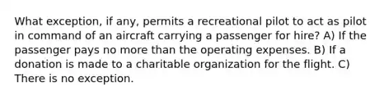 What exception, if any, permits a recreational pilot to act as pilot in command of an aircraft carrying a passenger for hire? A) If the passenger pays no more than the operating expenses. B) If a donation is made to a charitable organization for the flight. C) There is no exception.