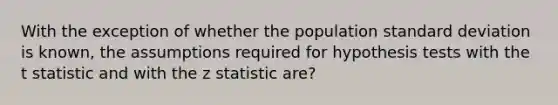 With the exception of whether the population standard deviation is known, the assumptions required for hypothesis tests with the t statistic and with the z statistic are?