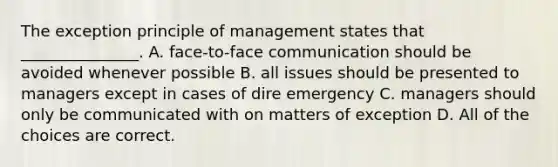 The exception principle of management states that _______________. A. face-to-face communication should be avoided whenever possible B. all issues should be presented to managers except in cases of dire emergency C. managers should only be communicated with on matters of exception D. All of the choices are correct.