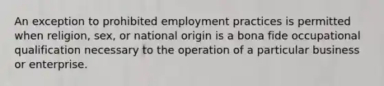 An exception to prohibited employment practices is permitted when religion, sex, or national origin is a bona fide occupational qualification necessary to the operation of a particular business or enterprise.