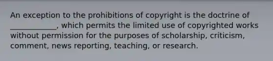 An exception to the prohibitions of copyright is the doctrine of ____________, which permits the limited use of copyrighted works without permission for the purposes of scholarship, criticism, comment, news reporting, teaching, or research.