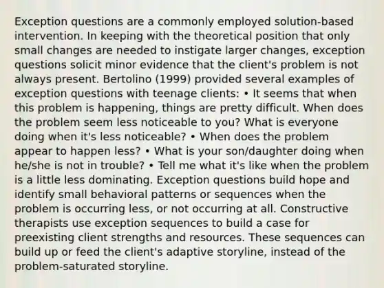 Exception questions are a commonly employed solution-based intervention. In keeping with the theoretical position that only small changes are needed to instigate larger changes, exception questions solicit minor evidence that the client's problem is not always present. Bertolino (1999) provided several examples of exception questions with teenage clients: • It seems that when this problem is happening, things are pretty difficult. When does the problem seem less noticeable to you? What is everyone doing when it's less noticeable? • When does the problem appear to happen less? • What is your son/daughter doing when he/she is not in trouble? • Tell me what it's like when the problem is a little less dominating. Exception questions build hope and identify small behavioral patterns or sequences when the problem is occurring less, or not occurring at all. Constructive therapists use exception sequences to build a case for preexisting client strengths and resources. These sequences can build up or feed the client's adaptive storyline, instead of the problem-saturated storyline.