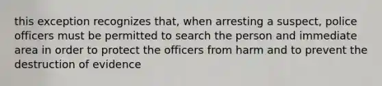 this exception recognizes that, when arresting a suspect, police officers must be permitted to search the person and immediate area in order to protect the officers from harm and to prevent the destruction of evidence