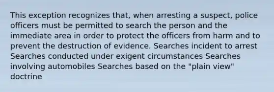 This exception recognizes that, when arresting a suspect, police officers must be permitted to search the person and the immediate area in order to protect the officers from harm and to prevent the destruction of evidence. Searches incident to arrest Searches conducted under exigent circumstances Searches involving automobiles Searches based on the "plain view" doctrine