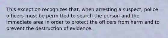 This exception recognizes that, when arresting a suspect, police officers must be permitted to search the person and the immediate area in order to protect the officers from harm and to prevent the destruction of evidence.