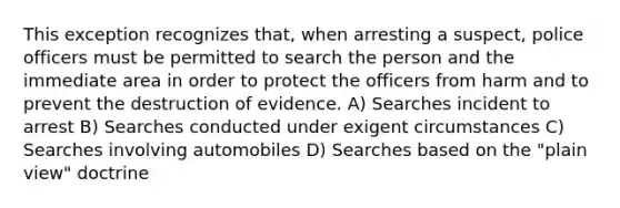 This exception recognizes that, when arresting a suspect, police officers must be permitted to search the person and the immediate area in order to protect the officers from harm and to prevent the destruction of evidence. A) Searches incident to arrest B) Searches conducted under exigent circumstances C) Searches involving automobiles D) Searches based on the "plain view" doctrine