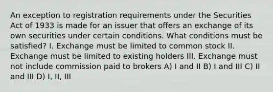 An exception to registration requirements under the Securities Act of 1933 is made for an issuer that offers an exchange of its own securities under certain conditions. What conditions must be satisfied? I. Exchange must be limited to common stock II. Exchange must be limited to existing holders III. Exchange must not include commission paid to brokers A) I and II B) I and III C) II and III D) I, II, III