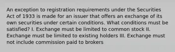 An exception to registration requirements under the Securities Act of 1933 is made for an issuer that offers an exchange of its own securities under certain conditions. What conditions must be satisfied? I. Exchange must be limited to common stock II. Exchange must be limited to existing holders III. Exchange must not include commission paid to brokers