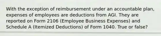 With the exception of reimbursement under an accountable plan, expenses of employees are deductions from AGI. They are reported on Form 2106 (Employee Business Expenses) and Schedule A (Itemized Deductions) of Form 1040. True or false?