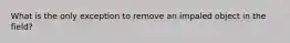What is the only exception to remove an impaled object in the field?