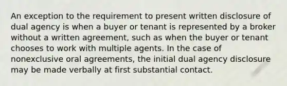 An exception to the requirement to present written disclosure of dual agency is when a buyer or tenant is represented by a broker without a written agreement, such as when the buyer or tenant chooses to work with multiple agents. In the case of nonexclusive oral agreements, the initial dual agency disclosure may be made verbally at first substantial contact.