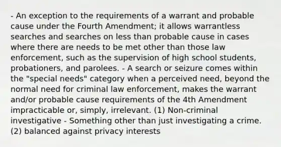 - An exception to the requirements of a warrant and probable cause under the Fourth Amendment; it allows warrantless searches and searches on less than probable cause in cases where there are needs to be met other than those law enforcement, such as the supervision of high school students, probationers, and parolees. - A search or seizure comes within the "special needs" category when a perceived need, beyond the normal need for criminal law enforcement, makes the warrant and/or probable cause requirements of the 4th Amendment impracticable or, simply, irrelevant. (1) Non-criminal investigative - Something other than just investigating a crime. (2) balanced against privacy interests