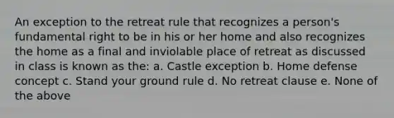 An exception to the retreat rule that recognizes a person's fundamental right to be in his or her home and also recognizes the home as a final and inviolable place of retreat as discussed in class is known as the: a. Castle exception b. Home defense concept c. Stand your ground rule d. No retreat clause e. None of the above