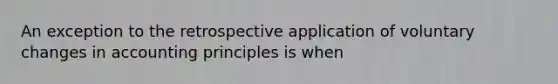 An exception to the retrospective application of voluntary changes in accounting principles is when