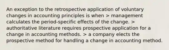 An exception to the retrospective application of voluntary changes in accounting principles is when > management calculates the period-specific effects of the change. > authoritative literature requires prospective application for a change in accounting methods. > a company elects the prospective method for handling a change in accounting method.