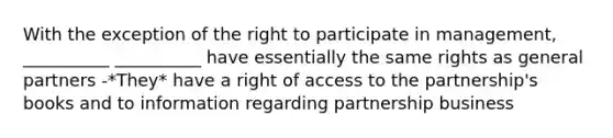 With the exception of the right to participate in management, __________ __________ have essentially the same rights as general partners -*They* have a right of access to the partnership's books and to information regarding partnership business