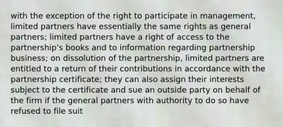 with the exception of the right to participate in management, limited partners have essentially the same rights as general partners; limited partners have a right of access to the partnership's books and to information regarding partnership business; on dissolution of the partnership, limited partners are entitled to a return of their contributions in accordance with the partnership certificate; they can also assign their interests subject to the certificate and sue an outside party on behalf of the firm if the general partners with authority to do so have refused to file suit