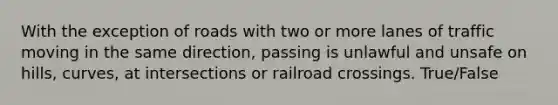 With the exception of roads with two or more lanes of traffic moving in the same direction, passing is unlawful and unsafe on hills, curves, at intersections or railroad crossings. True/False