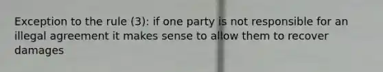 Exception to the rule (3): if one party is not responsible for an illegal agreement it makes sense to allow them to recover damages