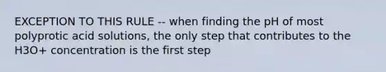 EXCEPTION TO THIS RULE -- when finding the pH of most polyprotic acid solutions, the only step that contributes to the H3O+ concentration is the first step