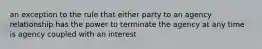 an exception to the rule that either party to an agency relationship has the power to terminate the agency at any time is agency coupled with an interest