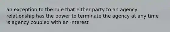 an exception to the rule that either party to an agency relationship has the power to terminate the agency at any time is agency coupled with an interest