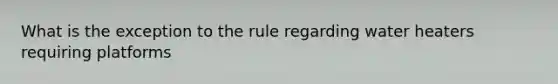 What is the exception to the rule regarding water heaters requiring platforms