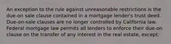 An exception to the rule against unreasonable restrictions is the due-on sale clause contained in a mortgage lender's trust deed. Due-on-sale clauses are no longer controlled by California law. Federal mortgage law permits all lenders to enforce their due-on clause on the transfer of any interest in the real estate, except: