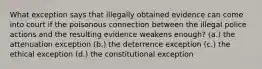 What exception says that illegally obtained evidence can come into court if the poisonous connection between the illegal police actions and the resulting evidence weakens enough? (a.) the attenuation exception (b.) the deterrence exception (c.) the ethical exception (d.) the constitutional exception