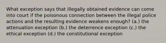 What exception says that illegally obtained evidence can come into court if the poisonous connection between the illegal police actions and the resulting evidence weakens enough? (a.) the attenuation exception (b.) the deterrence exception (c.) the ethical exception (d.) the constitutional exception