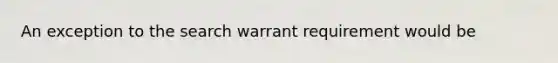 An exception to the search warrant requirement would be