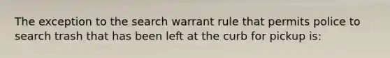 The exception to the search warrant rule that permits police to search trash that has been left at the curb for pickup is: