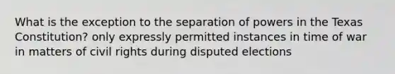 What is the exception to the separation of powers in the Texas Constitution? only expressly permitted instances in time of war in matters of civil rights during disputed elections