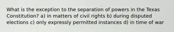 What is the exception to the separation of powers in the Texas Constitution? a) in matters of civil rights b) during disputed elections c) only expressly permitted instances d) in time of war