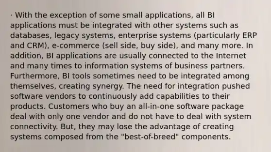 · With the exception of some small applications, all BI applications must be integrated with other systems such as databases, legacy systems, enterprise systems (particularly ERP and CRM), e-commerce (sell side, buy side), and many more. In addition, BI applications are usually connected to the Internet and many times to information systems of business partners. Furthermore, BI tools sometimes need to be integrated among themselves, creating synergy. The need for integration pushed software vendors to continuously add capabilities to their products. Customers who buy an all-in-one software package deal with only one vendor and do not have to deal with system connectivity. But, they may lose the advantage of creating systems composed from the "best-of-breed" components.