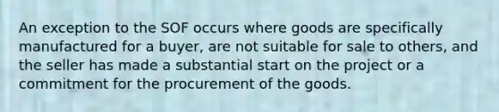 An exception to the SOF occurs where goods are specifically manufactured for a buyer, are not suitable for sale to others, and the seller has made a substantial start on the project or a commitment for the procurement of the goods.