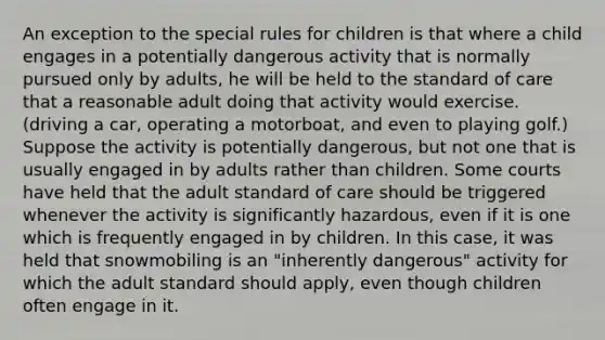 An exception to the special rules for children is that where a child engages in a potentially dangerous activity that is normally pursued only by adults, he will be held to the standard of care that a reasonable adult doing that activity would exercise. (driving a car, operating a motorboat, and even to playing golf.) Suppose the activity is potentially dangerous, but not one that is usually engaged in by adults rather than children. Some courts have held that the adult standard of care should be triggered whenever the activity is significantly hazardous, even if it is one which is frequently engaged in by children. In this case, it was held that snowmobiling is an "inherently dangerous" activity for which the adult standard should apply, even though children often engage in it.