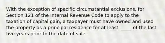 With the exception of specific circumstantial exclusions, for Section 121 of the Internal Revenue Code to apply to the taxation of capital gain, a taxpayer must have owned and used the property as a principal residence for at least _____ of the last five years prior to the date of sale.