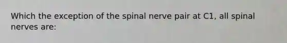 Which the exception of the spinal nerve pair at C1, all spinal nerves are: