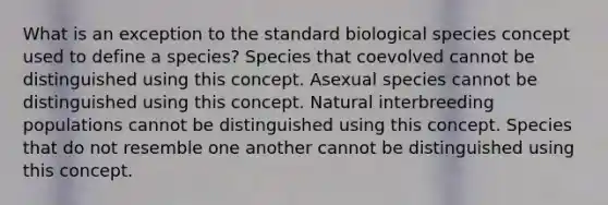 What is an exception to the standard biological species concept used to define a species? Species that coevolved cannot be distinguished using this concept. Asexual species cannot be distinguished using this concept. Natural interbreeding populations cannot be distinguished using this concept. Species that do not resemble one another cannot be distinguished using this concept.