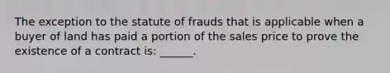 The exception to the statute of frauds that is applicable when a buyer of land has paid a portion of the sales price to prove the existence of a contract is: ______.