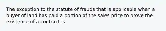 The exception to the statute of frauds that is applicable when a buyer of land has paid a portion of the sales price to prove the existence of a contract is