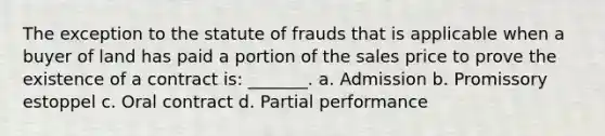 The exception to the statute of frauds that is applicable when a buyer of land has paid a portion of the sales price to prove the existence of a contract is: _______. a. Admission b. Promissory estoppel c. Oral contract d. Partial performance