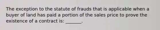 The exception to the statute of frauds that is applicable when a buyer of land has paid a portion of the sales price to prove the existence of a contract is: _______.