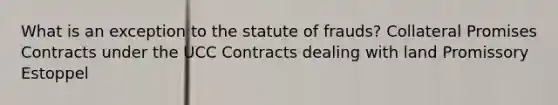 What is an exception to the statute of frauds? Collateral Promises Contracts under the UCC Contracts dealing with land Promissory Estoppel