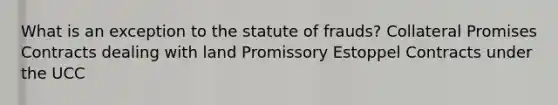 What is an exception to the statute of frauds? Collateral Promises Contracts dealing with land Promissory Estoppel Contracts under the UCC