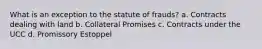 What is an exception to the statute of frauds? a. Contracts dealing with land b. Collateral Promises c. Contracts under the UCC d. Promissory Estoppel