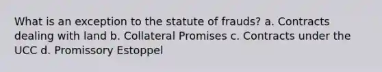 What is an exception to the statute of frauds? a. Contracts dealing with land b. Collateral Promises c. Contracts under the UCC d. Promissory Estoppel